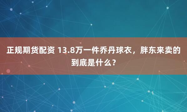 正规期货配资 13.8万一件乔丹球衣，胖东来卖的到底是什么？