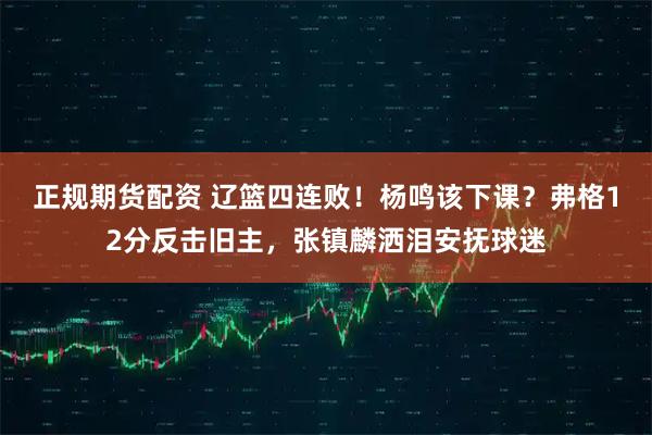 正规期货配资 辽篮四连败！杨鸣该下课？弗格12分反击旧主，张镇麟洒泪安抚球迷