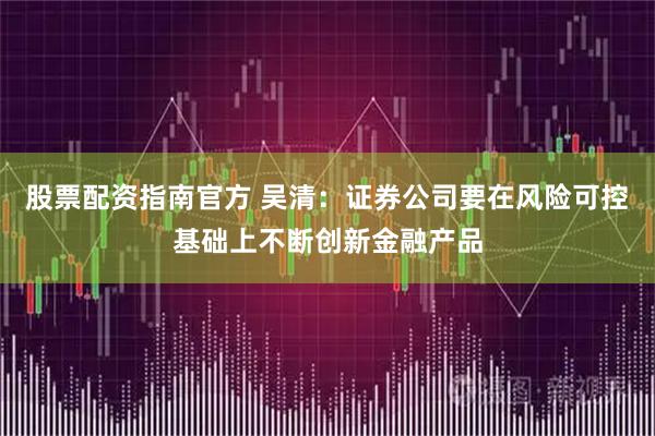 股票配资指南官方 吴清：证券公司要在风险可控基础上不断创新金融产品